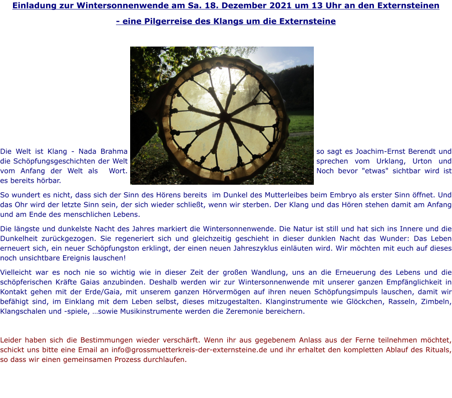 Einladung zur Wintersonnenwende am Sa. 18. Dezember 2021 um 13 Uhr an den Externsteinen - eine Pilgerreise des Klangs um die Externsteine         Die Welt ist Klang - Nada Brahma so sagt es Joachim-Ernst Berendt und die Schöpfungsgeschichten der Welt sprechen vom Urklang, Urton und vom Anfang der Welt als  Wort. Noch bevor "etwas" sichtbar wird ist es bereits hörbar.  So wundert es nicht, dass sich der Sinn des Hörens bereits  im Dunkel des Mutterleibes beim Embryo als erster Sinn öffnet. Und das Ohr wird der letzte Sinn sein, der sich wieder schließt, wenn wir sterben. Der Klang und das Hören stehen damit am Anfang und am Ende des menschlichen Lebens. Die längste und dunkelste Nacht des Jahres markiert die Wintersonnenwende. Die Natur ist still und hat sich ins Innere und die Dunkelheit zurückgezogen. Sie regeneriert sich und gleichzeitig geschieht in dieser dunklen Nacht das Wunder: Das Leben erneuert sich, ein neuer Schöpfungston erklingt, der einen neuen Jahreszyklus einläuten wird. Wir möchten mit euch auf dieses noch unsichtbare Ereignis lauschen! Vielleicht war es noch nie so wichtig wie in dieser Zeit der großen Wandlung, uns an die Erneuerung des Lebens und die schöpferischen Kräfte Gaias anzubinden. Deshalb werden wir zur Wintersonnenwende mit unserer ganzen Empfänglichkeit in Kontakt gehen mit der Erde/Gaia, mit unserem ganzen Hörvermögen auf ihren neuen Schöpfungsimpuls lauschen, damit wir befähigt sind, im Einklang mit dem Leben selbst, dieses mitzugestalten. Klanginstrumente wie Glöckchen, Rasseln, Zimbeln, Klangschalen und -spiele, …sowie Musikinstrumente werden die Zeremonie bereichern.   Leider haben sich die Bestimmungen wieder verschärft. Wenn ihr aus gegebenem Anlass aus der Ferne teilnehmen möchtet, schickt uns bitte eine Email an info@grossmuetterkreis-der-externsteine.de und ihr erhaltet den kompletten Ablauf des Rituals, so dass wir einen gemeinsamen Prozess durchlaufen.