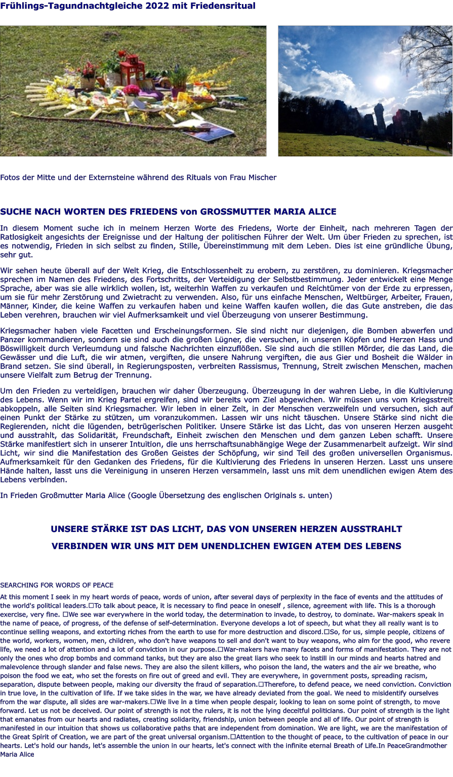 Frühlings-Tagundnachtgleiche 2022 mit Friedensritual                 Fotos der Mitte und der Externsteine während des Rituals von Frau Mischer    SUCHE NACH WORTEN DES FRIEDENS von GROSSMUTTER MARIA ALICE In diesem Moment suche ich in meinem Herzen Worte des Friedens, Worte der Einheit, nach mehreren Tagen der Ratlosigkeit angesichts der Ereignisse und der Haltung der politischen Führer der Welt. Um über Frieden zu sprechen, ist es notwendig, Frieden in sich selbst zu finden, Stille, Übereinstimmung mit dem Leben. Dies ist eine gründliche Übung, sehr gut. Wir sehen heute überall auf der Welt Krieg, die Entschlossenheit zu erobern, zu zerstören, zu dominieren. Kriegsmacher sprechen im Namen des Friedens, des Fortschritts, der Verteidigung der Selbstbestimmung. Jeder entwickelt eine Menge Sprache, aber was sie alle wirklich wollen, ist, weiterhin Waffen zu verkaufen und Reichtümer von der Erde zu erpressen, um sie für mehr Zerstörung und Zwietracht zu verwenden. Also, für uns einfache Menschen, Weltbürger, Arbeiter, Frauen, Männer, Kinder, die keine Waffen zu verkaufen haben und keine Waffen kaufen wollen, die das Gute anstreben, die das Leben verehren, brauchen wir viel Aufmerksamkeit und viel Überzeugung von unserer Bestimmung. Kriegsmacher haben viele Facetten und Erscheinungsformen. Sie sind nicht nur diejenigen, die Bomben abwerfen und Panzer kommandieren, sondern sie sind auch die großen Lügner, die versuchen, in unseren Köpfen und Herzen Hass und Böswilligkeit durch Verleumdung und falsche Nachrichten einzuflößen. Sie sind auch die stillen Mörder, die das Land, die Gewässer und die Luft, die wir atmen, vergiften, die unsere Nahrung vergiften, die aus Gier und Bosheit die Wälder in Brand setzen. Sie sind überall, in Regierungsposten, verbreiten Rassismus, Trennung, Streit zwischen Menschen, machen unsere Vielfalt zum Betrug der Trennung.  Um den Frieden zu verteidigen, brauchen wir daher Überzeugung. Überzeugung in der wahren Liebe, in die Kultivierung des Lebens. Wenn wir im Krieg Partei ergreifen, sind wir bereits vom Ziel abgewichen. Wir müssen uns vom Kriegsstreit abkoppeln, alle Seiten sind Kriegsmacher. Wir leben in einer Zeit, in der Menschen verzweifeln und versuchen, sich auf einen Punkt der Stärke zu stützen, um voranzukommen. Lassen wir uns nicht täuschen. Unsere Stärke sind nicht die Regierenden, nicht die lügenden, betrügerischen Politiker. Unsere Stärke ist das Licht, das von unseren Herzen ausgeht und ausstrahlt, das Solidarität, Freundschaft, Einheit zwischen den Menschen und dem ganzen Leben schafft. Unsere Stärke manifestiert sich in unserer Intuition, die uns herrschaftsunabhängige Wege der Zusammenarbeit aufzeigt. Wir sind Licht, wir sind die Manifestation des Großen Geistes der Schöpfung, wir sind Teil des großen universellen Organismus. Aufmerksamkeit für den Gedanken des Friedens, für die Kultivierung des Friedens in unseren Herzen. Lasst uns unsere Hände halten, lasst uns die Vereinigung in unseren Herzen versammeln, lasst uns mit dem unendlichen ewigen Atem des Lebens verbinden. In Frieden Großmutter Maria Alice (Google Übersetzung des englischen Originals s. unten)  UNSERE STÄRKE IST DAS LICHT, DAS VON UNSEREN HERZEN AUSSTRAHLT VERBINDEN WIR UNS MIT DEM UNENDLICHEN EWIGEN ATEM DES LEBENS   SEARCHING FOR WORDS OF PEACE At this moment I seek in my heart words of peace, words of union, after several days of perplexity in the face of events and the attitudes of the world's political leaders. To talk about peace, it is necessary to find peace in oneself , silence, agreement with life. This is a thorough exercise, very fine.  We see war everywhere in the world today, the determination to invade, to destroy, to dominate. War-makers speak in the name of peace, of progress, of the defense of self-determination. Everyone develops a lot of speech, but what they all really want is to continue selling weapons, and extorting riches from the earth to use for more destruction and discord. So, for us, simple people, citizens of the world, workers, women, men, children, who don't have weapons to sell and don't want to buy weapons, who aim for the good, who revere life, we need a lot of attention and a lot of conviction in our purpose. War-makers have many facets and forms of manifestation. They are not only the ones who drop bombs and command tanks, but they are also the great liars who seek to instill in our minds and hearts hatred and malevolence through slander and false news. They are also the silent killers, who poison the land, the waters and the air we breathe, who poison the food we eat, who set the forests on fire out of greed and evil. They are everywhere, in government posts, spreading racism, separation, dispute between people, making our diversity the fraud of separation. Therefore, to defend peace, we need conviction. Conviction in true love, in the cultivation of life. If we take sides in the war, we have already deviated from the goal. We need to misidentify ourselves from the war dispute, all sides are war-makers. We live in a time when people despair, looking to lean on some point of strength, to move forward. Let us not be deceived. Our point of strength is not the rulers, it is not the lying deceitful politicians. Our point of strength is the light that emanates from our hearts and radiates, creating solidarity, friendship, union between people and all of life. Our point of strength is manifested in our intuition that shows us collaborative paths that are independent from domination. We are light, we are the manifestation of the Great Spirit of Creation, we are part of the great universal organism. Attention to the thought of peace, to the cultivation of peace in our hearts. Let's hold our hands, let's assemble the union in our hearts, let's connect with the infinite eternal Breath of Life.In PeaceGrandmother Maria Alice