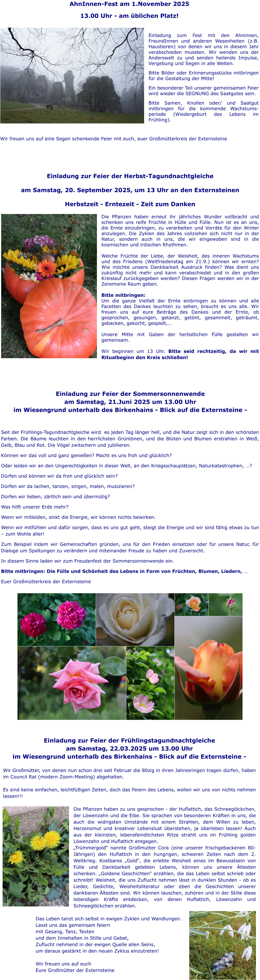 Einladung zur Feier der Frühlingstagundnachtgleiche am Samstag, 22.03.2025 um 13.00 Uhr im Wiesengrund unterhalb des Birkenhains - Blick auf die Externsteine -  Wir Großmütter, von denen nun schon drei seit Februar die 80zig in ihren Jahresringen tragen dürfen, haben im Council Rat (modern Zoom-Meeting) abgehalten.  Es sind keine einfachen, leichtfüßigen Zeiten, doch das Feiern des Lebens, wollen wir uns von nichts nehmen lassen!!!  Die Pflanzen haben zu uns gesprochen - der Huflattich, das Schneeglöckchen, der Löwenzahn und die Eibe. Sie sprachen von besonderen Kräften in uns, die auch die widrigsten Umstände mit einem Strahlen, dem Willen zu leben, Herzensmut und kreativer Lebenslust überstehen, ja überleben lassen! Auch aus der kleinsten, lebensfeindlichsten Ritze strahlt uns im Frühling golden Löwenzahn und Huflattich entgegen. „Trümmergold“ nannte Großmutter Cora (eine unserer frischgebackenen 80- Jährigen) den Huflattich in den hungrigen, schweren Zeiten nach dem 2. Weltkrieg. Kostbares „Gold“, die erlebte Weisheit eines im Bewusstsein von Fülle und Dankbarkeit gelebten Lebens, können uns unsere Ältesten schenken. „Goldene Geschichten“ erzählen, die das Leben selbst schrieb oder schreibt! Weisheit, die uns Zuflucht nehmen lässt in dunklen Stunden - ob es Lieder, Gedichte, Weisheitsliteratur oder eben die Geschichten unserer dankbaren Ältesten sind. Wir können lauschen, zuhören und in der Stille diese lebendigen Kräfte entdecken, von denen Huflattich, Löwenzahn und Schneeglöckchen erzählen.  Das Leben tanzt sich selbst in ewigen Zyklen und Wandlungen. Lasst uns das gemeinsam feiern mit Gesang, Tanz, Texten  und dem Innehalten in Stille und Gebet, Zuflucht nehmend in der ewigen Quelle allen Seins, um daraus gestärkt in den neuen Zyklus einzutreten!  Wir freuen uns auf euch Eure Großmütter der Externsteine  Einladung zur Feier der Sommersonnenwende am Samstag, 21.Juni 2025 um 13.00 Uhr im Wiesengrund unterhalb des Birkenhains - Blick auf die Externsteine -  Seit der Frühlings-Tagundnachtgleiche wird  es jeden Tag länger hell, und die Natur zeigt sich in den schönsten Farben. Die Bäume leuchten in den herrlichsten Grüntönen, und die Blüten und Blumen erstrahlen in Weiß, Gelb, Blau und Rot. Die Vögel zwitschern und jubilieren. Können wir das voll und ganz genießen? Macht es uns froh und glücklich? Oder leiden wir an den Ungerechtigkeiten in dieser Welt, an den Kriegsschauplätzen, Naturkatastrophen, …? Dürfen und können wir da froh und glücklich sein? Dürfen wir da lachen, tanzen, singen, malen, musizieren? Dürfen wir lieben, zärtlich sein und übermütig? Was hilft unserer Erde mehr?  Wenn wir mitleiden, sinkt die Energie, wir können nichts bewirken. Wenn wir mitfühlen und dafür sorgen, dass es uns gut geht, steigt die Energie und wir sind fähig etwas zu tun – zum Wohle aller! Zum Beispiel indem wir Gemeinschaften gründen, uns für den Frieden einsetzen oder für unsere Natur, für Dialoge um Spaltungen zu verändern und miteinander Freude zu haben und Zuversicht. In diesem Sinne laden wir zum Freudenfest der Sommersonnenwende ein.  Bitte mitbringen: Die Fülle und Schönheit des Lebens in Form von Früchten, Blumen, Liedern, … Euer Großmütterkreis der Externsteine  Einladung zur Feier der Herbst-Tagundnachtgleiche   am Samstag, 20. September 2025, um 13 Uhr an den Externsteinen   Herbstzeit - Erntezeit - Zeit zum Danken  Die Pflanzen haben erneut ihr jährliches Wunder vollbracht und schenken uns reife Früchte in Hülle und Fülle. Nun ist es an uns, die Ernte einzubringen, zu verarbeiten und Vorräte für den Winter anzulegen. Die Zyklen des Jahres vollziehen sich nicht nur in der Natur, sondern auch in uns, die wir eingewoben sind in die kosmischen und irdischen Rhythmen.   Welche Früchte der Liebe, der Weisheit, des inneren Wachstums und des Friedens (Weltfriedenstag am 21.9.) können wir ernten? Wie möchte unsere Dankbarkeit Ausdruck finden? Was dient uns zukünftig nicht mehr und kann verabschiedet und in den großen Kreislauf zurückgegeben werden? Diesen Fragen werden wir in der Zeremonie Raum geben.   Bitte mitbringen: Um die ganze Vielfalt der Ernte einbringen zu können und alle Facetten des Dankes leuchten zu sehen, braucht es uns alle. Wir freuen uns auf eure Beiträge des Dankes und der Ernte, ob gesprochen, gesungen, getanzt, getönt, gesammelt, geträumt, gebacken, gekocht, gespielt,…  Unsere Mitte mit Gaben der herbstlichen Fülle gestalten wir gemeinsam.   Wir beginnen um 13 Uhr. Bitte seid rechtzeitig, da wir mit Ritualbeginn den Kreis schließen!   AhnInnen-Fest am 1.November 2025 13.00 Uhr - am üblichen Platz!  Einladung zum Fest mit den Ahninnen, FreundInnen und anderen Wesenheiten (z.B. Haustieren) von denen wir uns in diesem Jahr verabschieden mussten. Wir wenden uns der Anderswelt zu und senden heilende Impulse, Vergebung und Segen in alle Welten. Bitte Bilder oder Erinnerungsstücke mitbringen für die Gestaltung der Mitte! Ein besonderer Teil unserer gemeinsamen Feier wird wieder die SEGNUNG des Saatgutes sein. Bitte Samen, Knollen oder/ und Saatgut mitbringen für die kommende Wachstums-periode (Wiedergeburt des Lebens im Frühling).  Wir freuen uns auf eine Segen schenkende Feier mit euch, euer Großmütterkreis der Externsteine